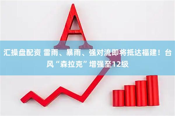 汇操盘配资 雷雨、暴雨、强对流即将抵达福建！台风“森拉克”增强至12级