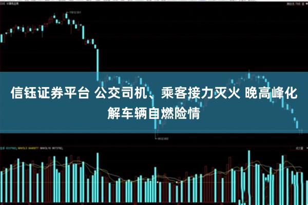 信钰证券平台 公交司机、乘客接力灭火 晚高峰化解车辆自燃险情