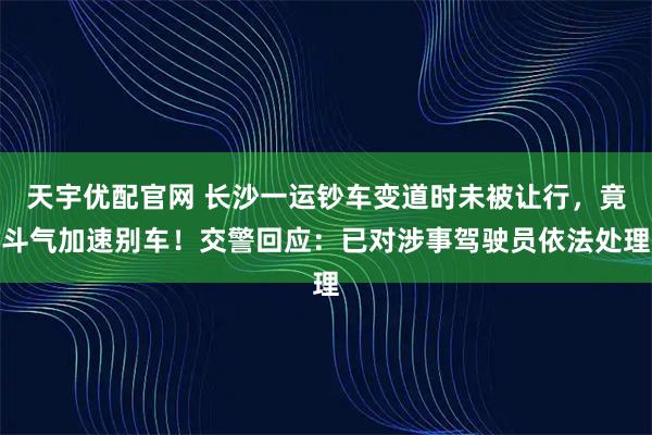 天宇优配官网 长沙一运钞车变道时未被让行，竟斗气加速别车！交警回应：已对涉事驾驶员依法处理