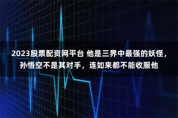2023股票配资网平台 他是三界中最强的妖怪，孙悟空不是其对手，连如来都不能收服他