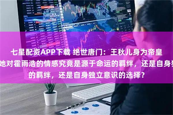 七星配资APP下载 绝世唐门：王秋儿身为帝皇瑞兽三眼金猊，她对霍雨浩的情感究竟是源于命运的羁绊，还是自身独立意识的选择？