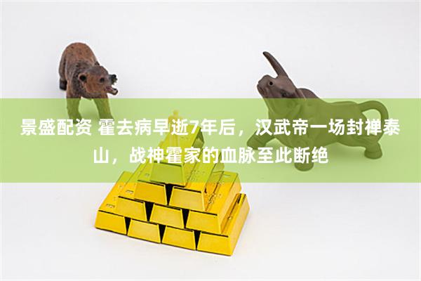 景盛配资 霍去病早逝7年后，汉武帝一场封禅泰山，战神霍家的血脉至此断绝
