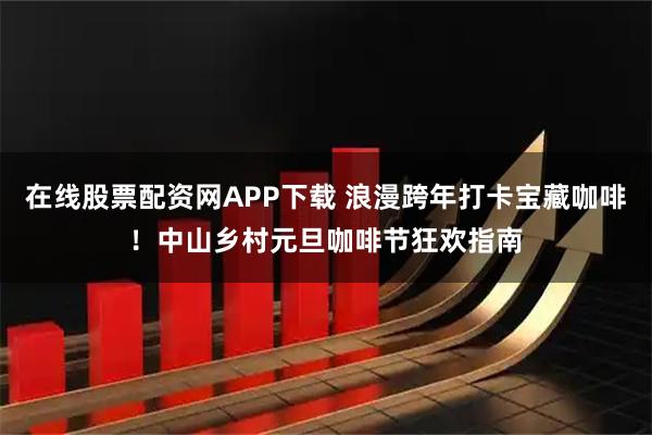 在线股票配资网APP下载 浪漫跨年打卡宝藏咖啡！中山乡村元旦咖啡节狂欢指南