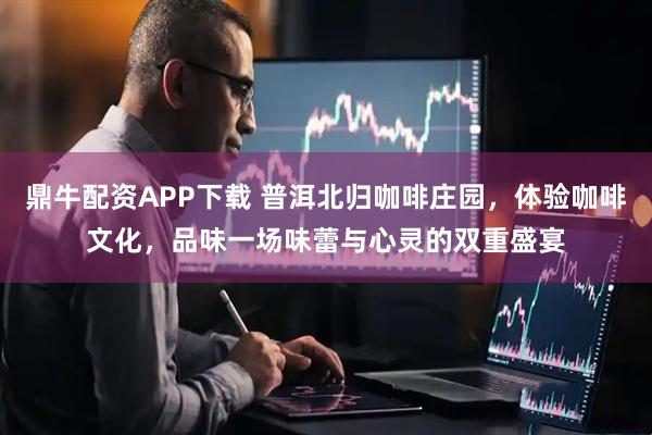 鼎牛配资APP下载 普洱北归咖啡庄园，体验咖啡文化，品味一场味蕾与心灵的双重盛宴