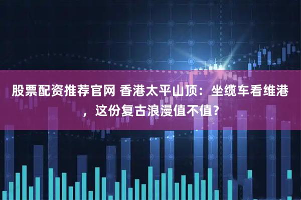 股票配资推荐官网 香港太平山顶：坐缆车看维港，这份复古浪漫值不值？