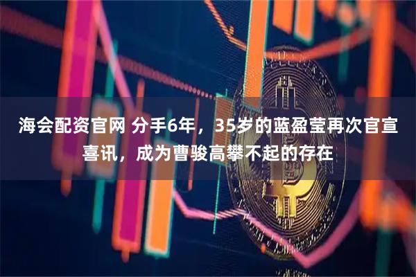 海会配资官网 分手6年，35岁的蓝盈莹再次官宣喜讯，成为曹骏高攀不起的存在