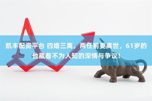 凯丰配资平台 四婚三离，两任前妻离世，61岁的他藏着不为人知的深情与争议！