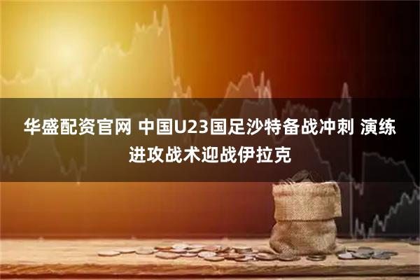 华盛配资官网 中国U23国足沙特备战冲刺 演练进攻战术迎战伊拉克