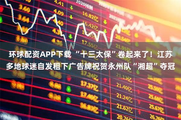 环球配资APP下载 “十三太保”卷起来了！江苏多地球迷自发租下广告牌祝贺永州队“湘超”夺冠