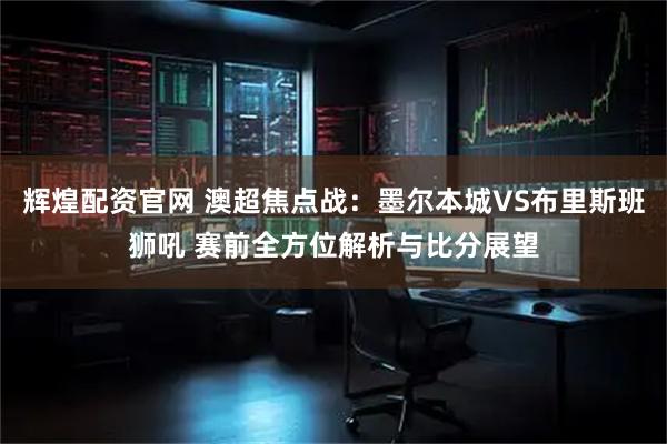 辉煌配资官网 澳超焦点战：墨尔本城VS布里斯班狮吼 赛前全方位解析与比分展望