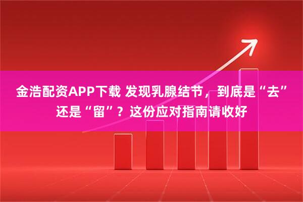 金浩配资APP下载 发现乳腺结节，到底是“去”还是“留”？这份应对指南请收好