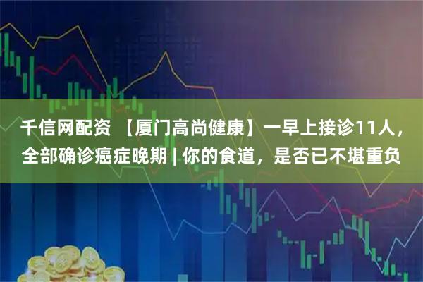 千信网配资 【厦门高尚健康】一早上接诊11人，全部确诊癌症晚期 | 你的食道，是否已不堪重负