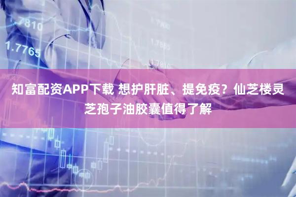 知富配资APP下载 想护肝脏、提免疫？仙芝楼灵芝孢子油胶囊值得了解