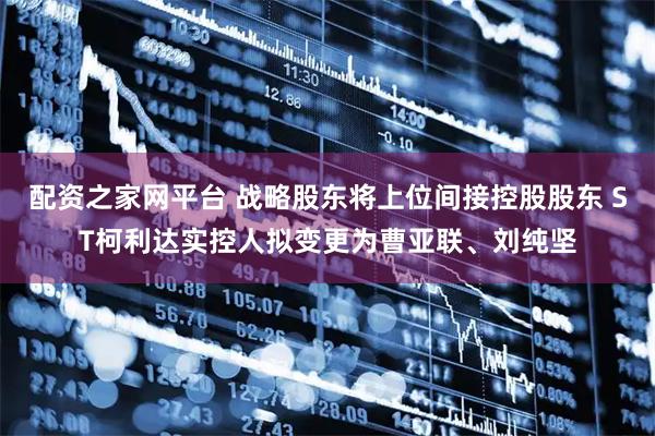 配资之家网平台 战略股东将上位间接控股股东 ST柯利达实控人拟变更为曹亚联、刘纯坚