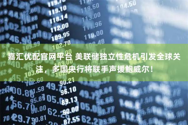 嘉汇优配官网平台 美联储独立性危机引发全球关注，多国央行将联手声援鲍威尔！