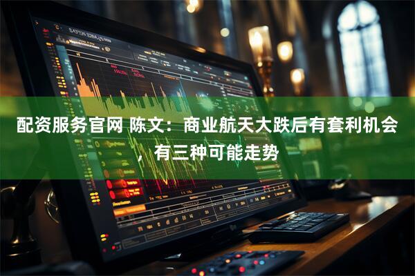 配资服务官网 陈文：商业航天大跌后有套利机会，有三种可能走势
