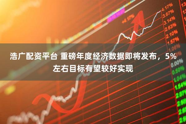 浩广配资平台 重磅年度经济数据即将发布，5%左右目标有望较好实现