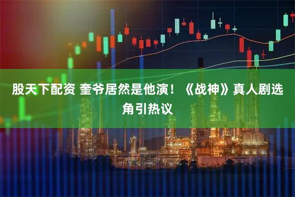 股天下配资 奎爷居然是他演！《战神》真人剧选角引热议