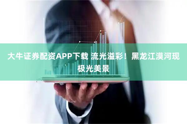大牛证券配资APP下载 流光溢彩！黑龙江漠河现极光美景