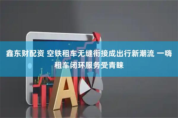 鑫东财配资 空铁租车无缝衔接成出行新潮流 一嗨租车闭环服务受青睐