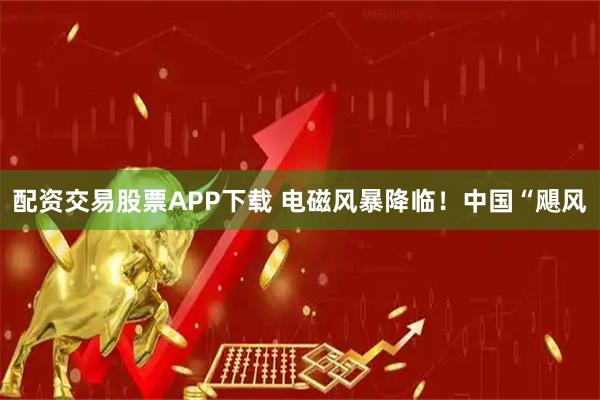 配资交易股票APP下载 电磁风暴降临！中国“飓风