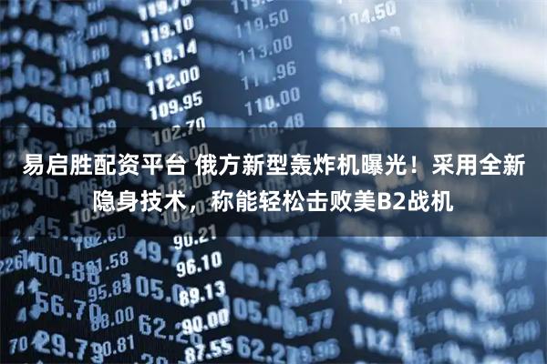 易启胜配资平台 俄方新型轰炸机曝光！采用全新隐身技术，称能轻松击败美B2战机