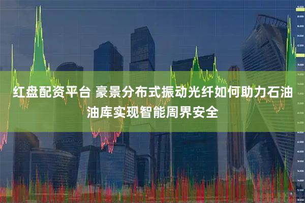 红盘配资平台 豪景分布式振动光纤如何助力石油油库实现智能周界安全