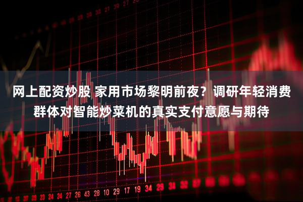 网上配资炒股 家用市场黎明前夜？调研年轻消费群体对智能炒菜机的真实支付意愿与期待