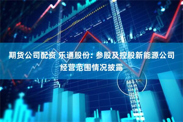 期货公司配资 乐通股份: 参股及控股新能源公司经营范围情况披露