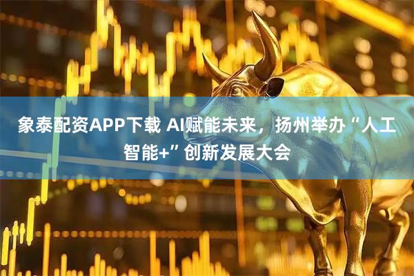 象泰配资APP下载 AI赋能未来，扬州举办“人工智能+”创新发展大会