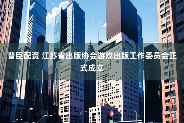普臣配资 江苏省出版协会游戏出版工作委员会正式成立