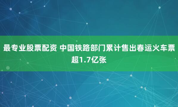最专业股票配资 中国铁路部门累计售出春运火车票超1.7亿张