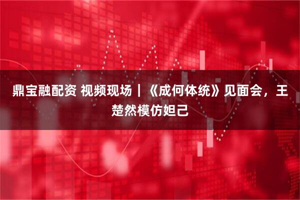 鼎宝融配资 视频现场｜《成何体统》见面会，王楚然模仿妲己
