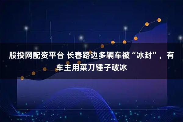 股投网配资平台 长春路边多辆车被“冰封”，有车主用菜刀锤子破冰