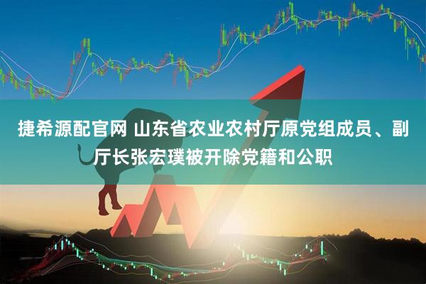 捷希源配官网 山东省农业农村厅原党组成员、副厅长张宏璞被开除党籍和公职