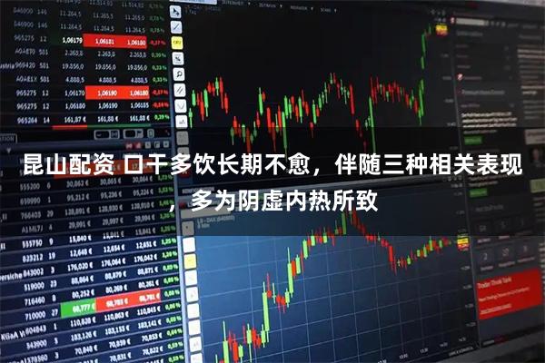 昆山配资 口干多饮长期不愈，伴随三种相关表现，多为阴虚内热所致