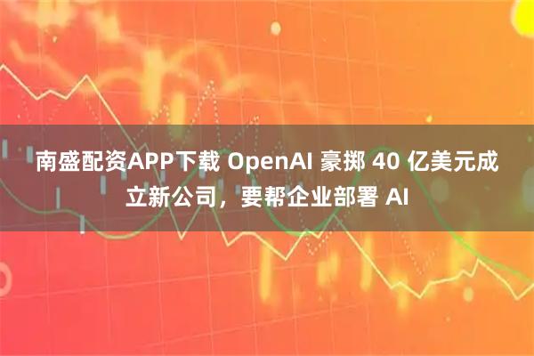 南盛配资APP下载 OpenAI 豪掷 40 亿美元成立新公司，要帮企业部署 AI