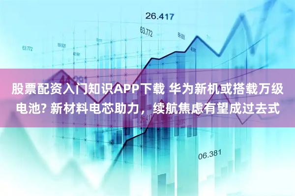 股票配资入门知识APP下载 华为新机或搭载万级电池? 新材料电芯助力，续航焦虑有望成过去式
