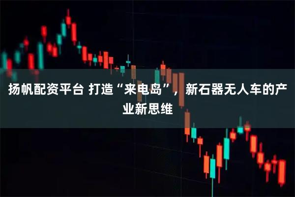 扬帆配资平台 打造“来电岛”，新石器无人车的产业新思维