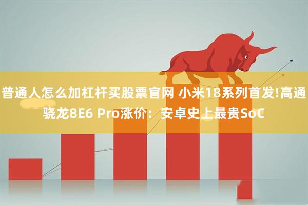 普通人怎么加杠杆买股票官网 小米18系列首发!高通骁龙8E6 Pro涨价：安卓史上最贵SoC